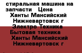 стиральная машина на запчасти › Цена ­ 1 000 - Ханты-Мансийский, Нижневартовск г. Электро-Техника » Бытовая техника   . Ханты-Мансийский,Нижневартовск г.